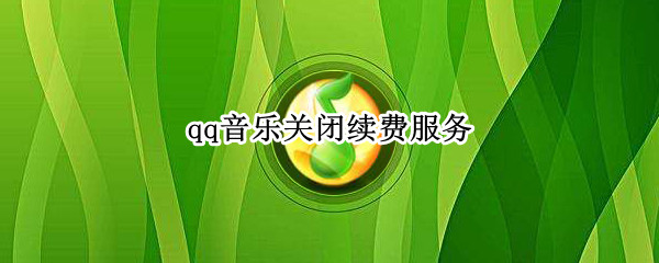 qq音乐关闭续费服务（qq音乐关闭续费服务是不是就不会扣钱了）