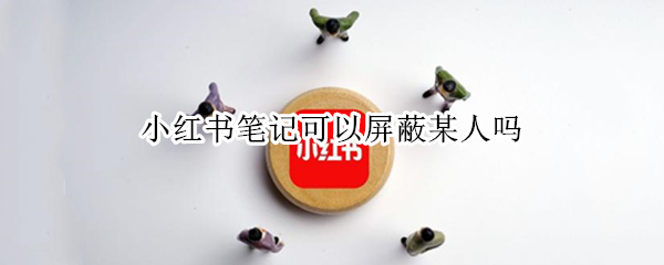 小红书笔记可以屏蔽某人吗 小红书笔记可以屏蔽某人吗