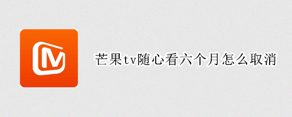 芒果tv随心看六个月怎么取消（芒果tv随心看六个月怎么取消会员）