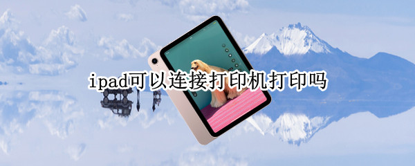 ipad可以连接打印机打印吗（ipad可以连接打印机打印吗怎么设置）