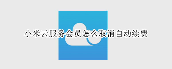小米云服务会员怎么取消自动续费 小米云服务会员怎么取消自动续费功能