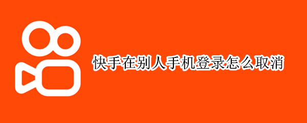 快手在别人手机登录怎么取消 快手在别人手机登录怎么取消不了