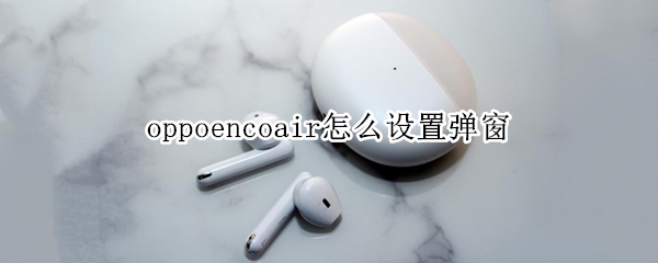 oppoencoair怎么设置弹窗（oppoencoair弹窗机型有哪些）