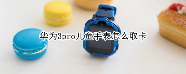 华为3pro儿童手表怎么取卡（华为儿童手表3pro 取卡）