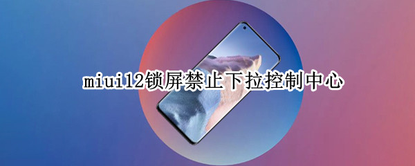 miui12锁屏禁止下拉控制中心 miui12稳定版锁屏禁止下拉控制中心