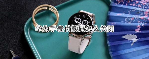华为手表付款码怎么关闭 华为手表付款码怎么取消