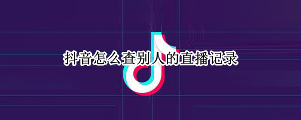 抖音怎么查别人的直播记录（抖音怎么查别人的直播记录历史）