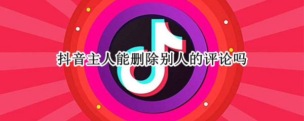 抖音主人能删除别人的评论吗 抖音主人能删除别人的评论吗知乎
