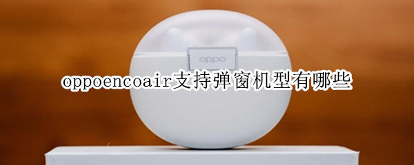 oppoencoair支持弹窗机型有哪些（oppoencoair灵动版支持弹窗机型）