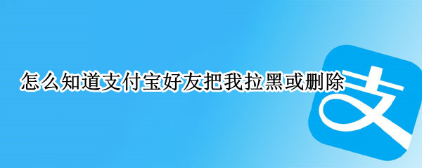 怎么知道支付宝好友把我拉黑或删除（怎么知道支付宝好友把我拉黑或删除了呢）