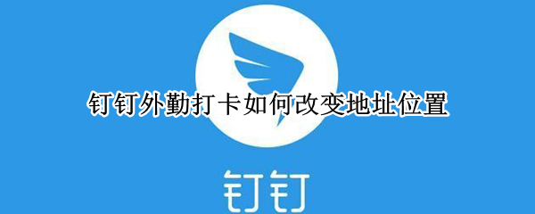 钉钉外勤打卡如何改变地址位置 钉钉外勤打卡管理员能看到吗