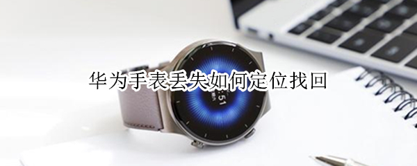 华为手表丢失如何定位找回 如何查找丢失的华为手表位置