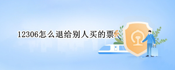 12306怎么退给别人买的票 12306怎么退给别人买的票的钱