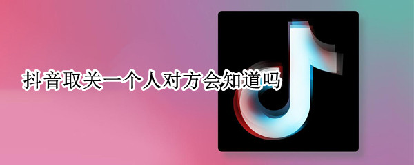 抖音取关一个人对方会知道吗 抖音上怎么取关一个人