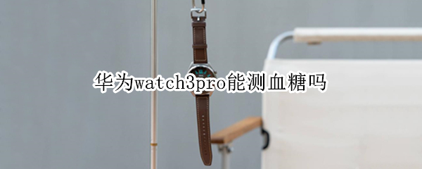 华为watch3pro能测血糖吗 watch3pro 血糖