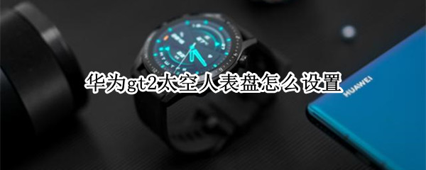 华为gt2太空人表盘怎么设置 华为gt2太空人表盘怎么设置免费