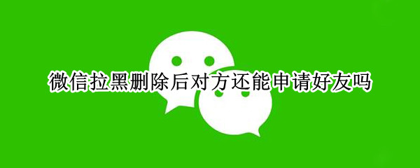 微信拉黑删除后对方还能申请好友吗（拉黑再删除是不是就永远加不了）