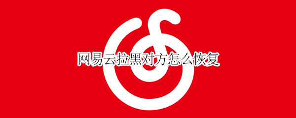 网易云拉黑对方怎么恢复 网易云拉黑对方恢复后找不到了