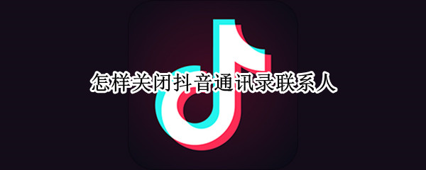 怎样关闭抖音通讯录联系人 抖音怎么关闭手机通讯录联系人
