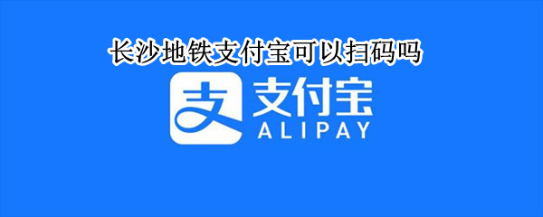 长沙地铁支付宝可以扫码吗 长沙地铁可以手机扫码乘坐吗
