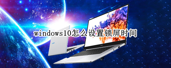 windows10怎么设置锁屏时间（windows10设置锁屏时间后为什么还是很快就锁屏了）