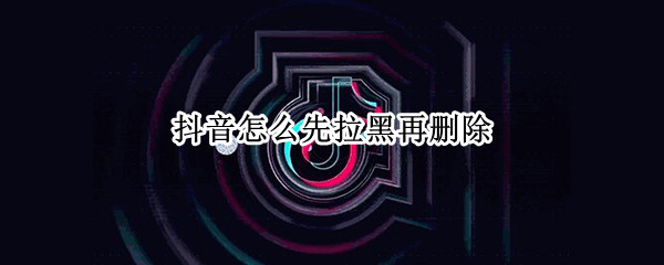 抖音怎么先拉黑再删除 抖音怎样拉黑在删除