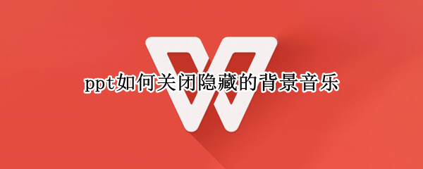 ppt如何关闭隐藏的背景音乐 ppt如何关闭隐藏的背景音乐wps