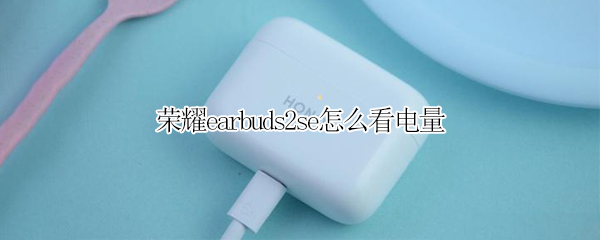 荣耀earbuds2se怎么看电量（荣耀 earbuds 2se）