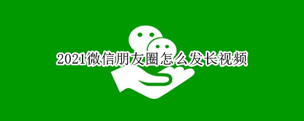 2021微信朋友圈怎么发长视频（2021微信朋友圈怎么发长视频不用收藏功能）