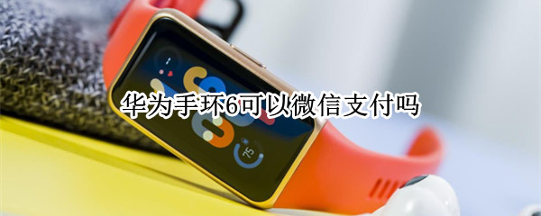 华为手环6可以微信支付吗 华为手环6可以微信支付吗怎么用