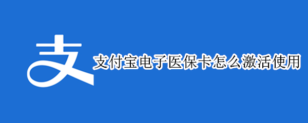支付宝电子医保卡怎么激活使用（支付宝里面电子医保卡怎么激活使用）