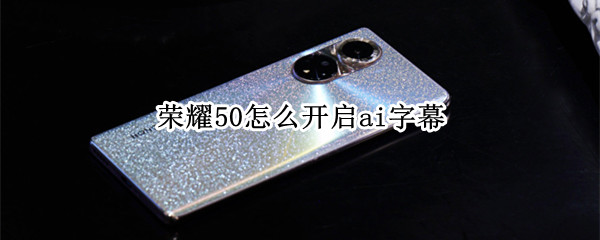 荣耀50怎么开启ai字幕 荣耀50怎么开启ai字幕语音