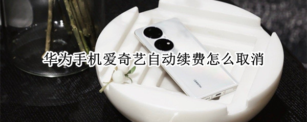 华为手机爱奇艺自动续费怎么取消 华为手机爱奇艺自动续费怎么取消掉