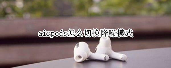 airpods怎么切换降噪模式 airpodspro如何切换降噪模式