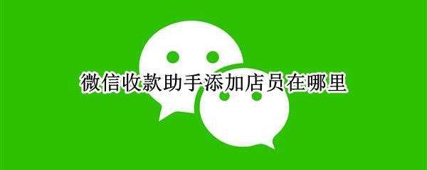 微信收款助手添加店员在哪里 微信收款助手添加店员能干嘛
