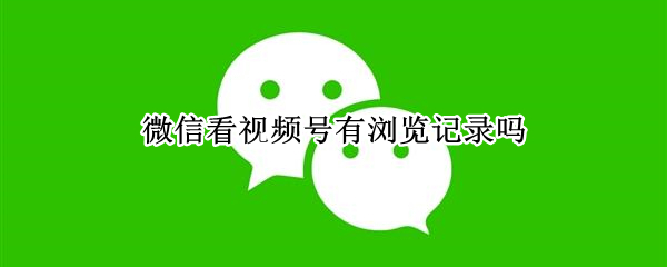 微信看视频号有浏览记录吗（微信看视频号有浏览记录吗怎么关闭）