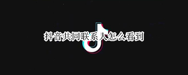 抖音共同联系人怎么看到 抖音共同联系人怎么看到对方