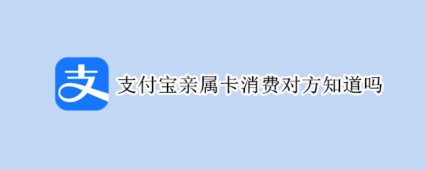 支付宝亲属卡消费对方知道吗 支付宝的亲属卡支付的话对方知道吗?