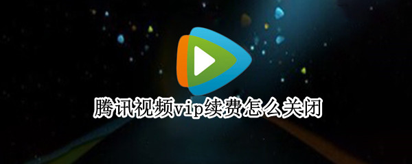 腾讯视频vip续费怎么关闭 腾讯视频vip续费如何关闭