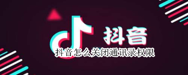 抖音怎么关闭通讯录权限 抖音怎么关闭通讯录权限管理