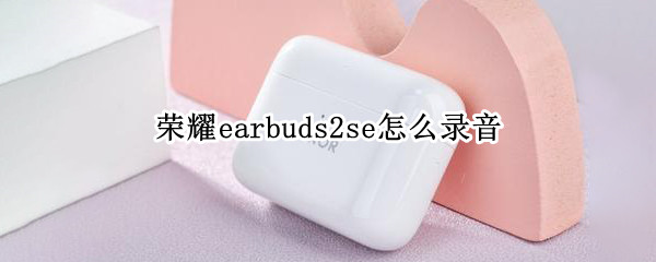 荣耀earbuds2se怎么录音（荣耀earbuds2se包装）