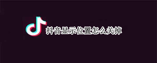 抖音显示位置怎么关掉 如何关闭抖音的位置显示