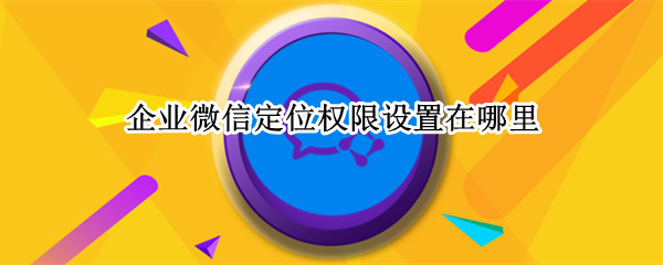 企业微信定位权限设置在哪里 企业微信定位权限设置在哪里打开