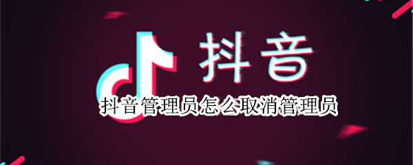 抖音管理员怎么取消管理员 抖音管理员怎么取消管理员身份