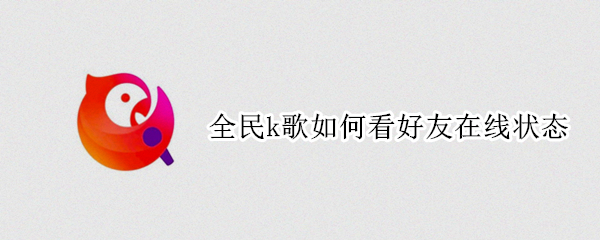 全民k歌如何看好友在线状态 全民K歌怎么显示好友在线