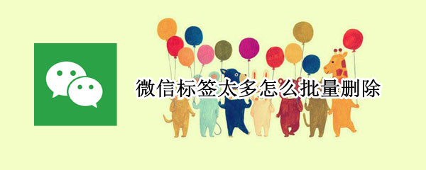 微信标签太多怎么批量删除（微信的标签怎么批量删除）