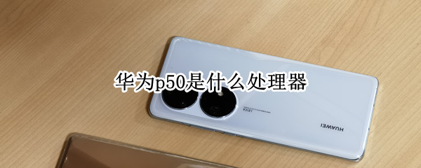 华为p50是什么处理器 华为p50cpu是什么型号