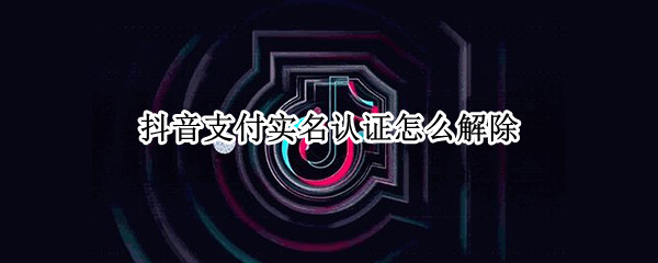 抖音支付实名认证怎么解除（抖音支付实名认证怎么解除）