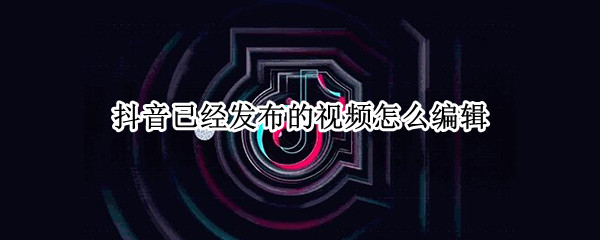 抖音已经发布的视频怎么编辑（抖音已经发布的视频怎么编辑封面）