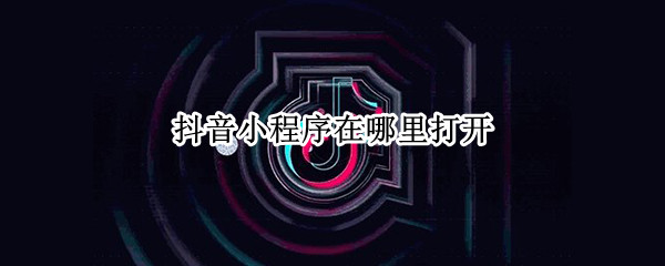 抖音小程序在哪里打开 抖音小程序在哪里打开微信